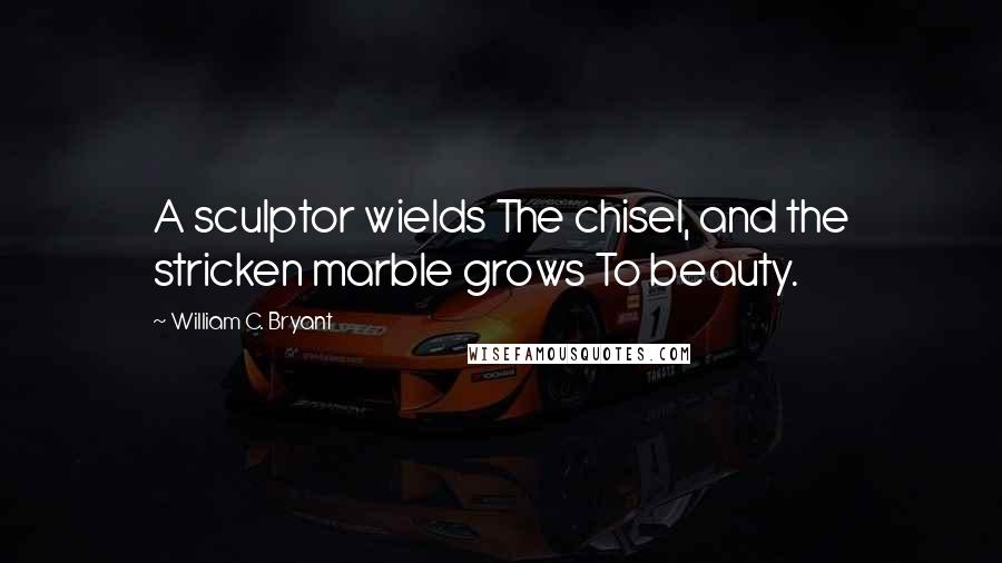 William C. Bryant Quotes: A sculptor wields The chisel, and the stricken marble grows To beauty.