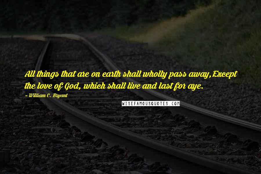 William C. Bryant Quotes: All things that are on earth shall wholly pass away,Except the love of God, which shall live and last for aye.