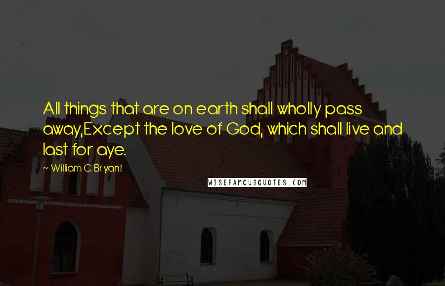 William C. Bryant Quotes: All things that are on earth shall wholly pass away,Except the love of God, which shall live and last for aye.