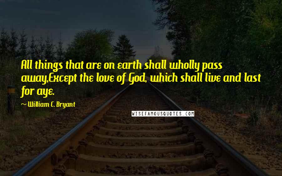 William C. Bryant Quotes: All things that are on earth shall wholly pass away,Except the love of God, which shall live and last for aye.