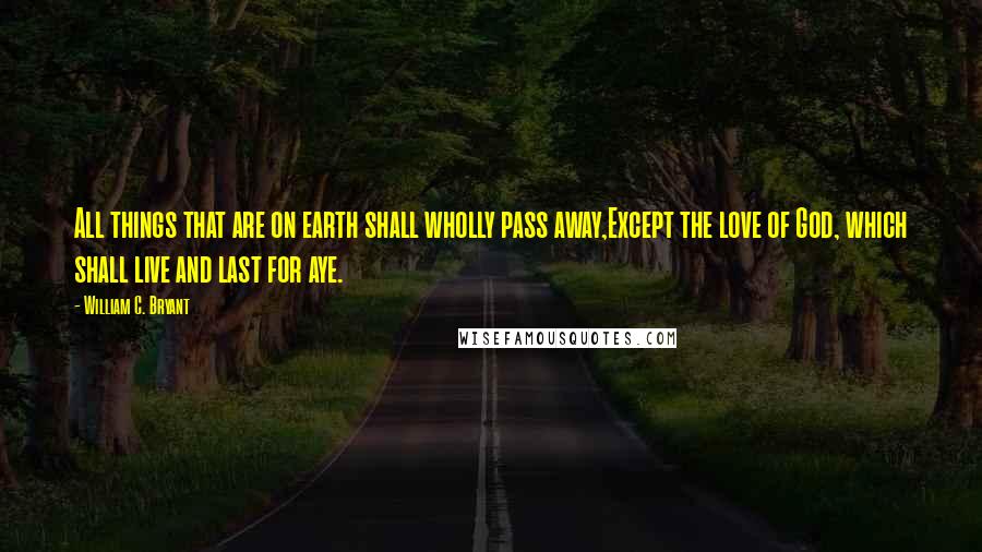 William C. Bryant Quotes: All things that are on earth shall wholly pass away,Except the love of God, which shall live and last for aye.