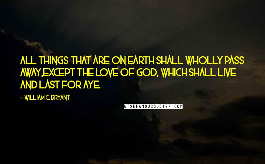 William C. Bryant Quotes: All things that are on earth shall wholly pass away,Except the love of God, which shall live and last for aye.