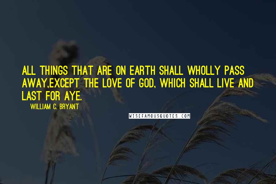 William C. Bryant Quotes: All things that are on earth shall wholly pass away,Except the love of God, which shall live and last for aye.