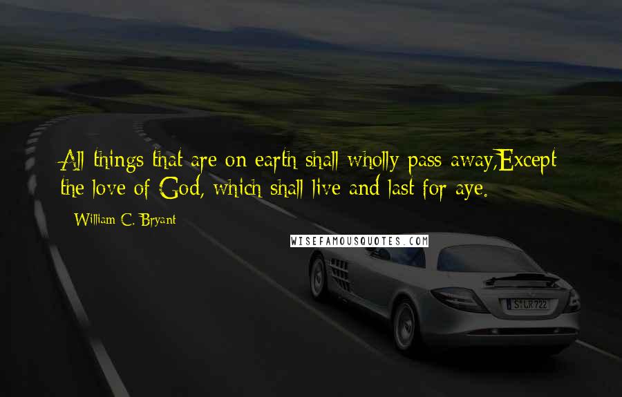 William C. Bryant Quotes: All things that are on earth shall wholly pass away,Except the love of God, which shall live and last for aye.