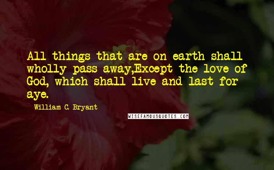 William C. Bryant Quotes: All things that are on earth shall wholly pass away,Except the love of God, which shall live and last for aye.