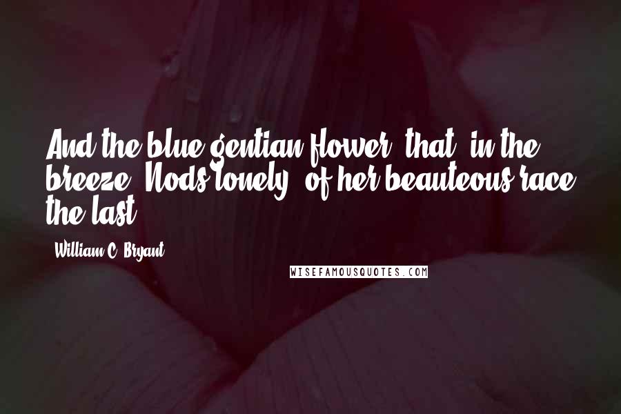 William C. Bryant Quotes: And the blue gentian-flower, that, in the breeze, Nods lonely, of her beauteous race the last.