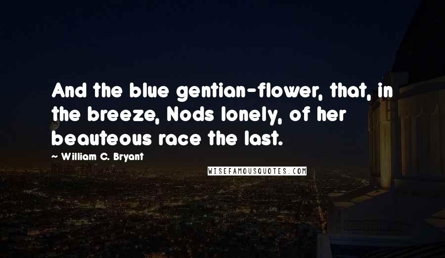 William C. Bryant Quotes: And the blue gentian-flower, that, in the breeze, Nods lonely, of her beauteous race the last.