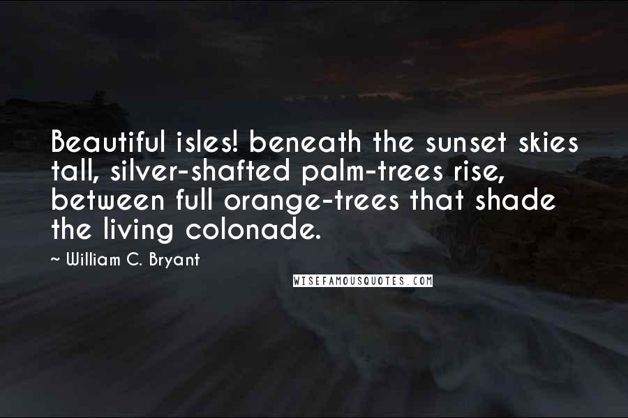 William C. Bryant Quotes: Beautiful isles! beneath the sunset skies tall, silver-shafted palm-trees rise, between full orange-trees that shade the living colonade.