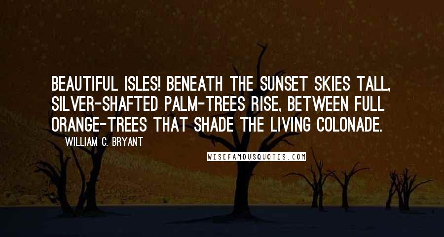 William C. Bryant Quotes: Beautiful isles! beneath the sunset skies tall, silver-shafted palm-trees rise, between full orange-trees that shade the living colonade.