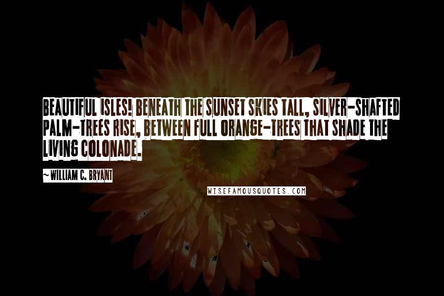 William C. Bryant Quotes: Beautiful isles! beneath the sunset skies tall, silver-shafted palm-trees rise, between full orange-trees that shade the living colonade.