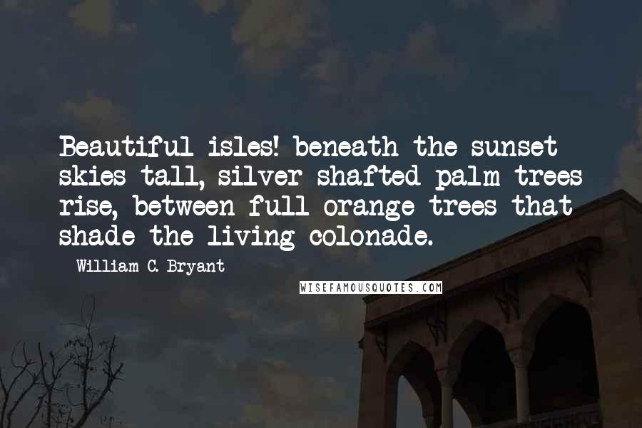 William C. Bryant Quotes: Beautiful isles! beneath the sunset skies tall, silver-shafted palm-trees rise, between full orange-trees that shade the living colonade.