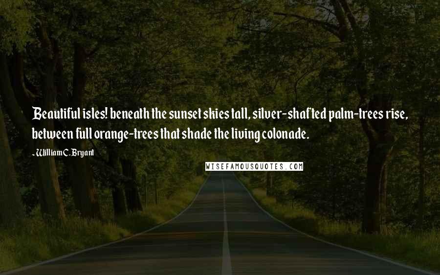 William C. Bryant Quotes: Beautiful isles! beneath the sunset skies tall, silver-shafted palm-trees rise, between full orange-trees that shade the living colonade.