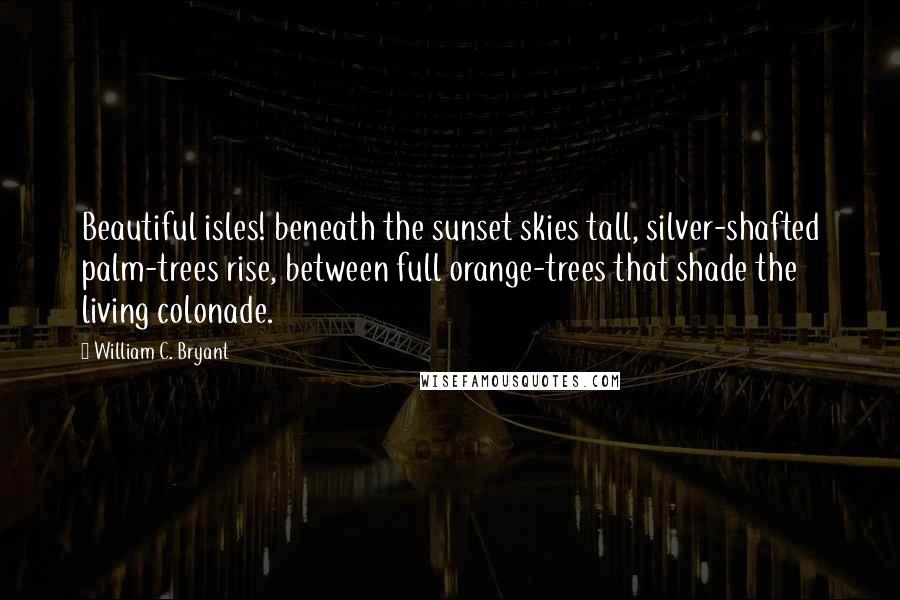 William C. Bryant Quotes: Beautiful isles! beneath the sunset skies tall, silver-shafted palm-trees rise, between full orange-trees that shade the living colonade.