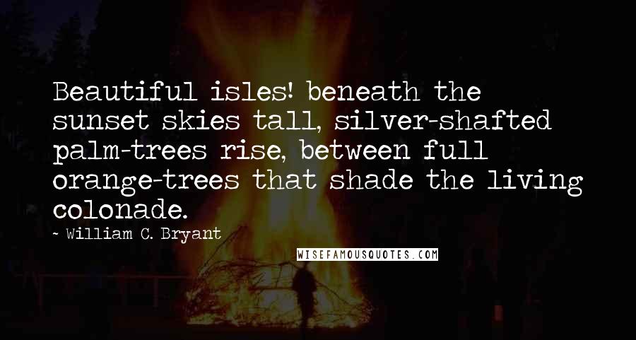 William C. Bryant Quotes: Beautiful isles! beneath the sunset skies tall, silver-shafted palm-trees rise, between full orange-trees that shade the living colonade.