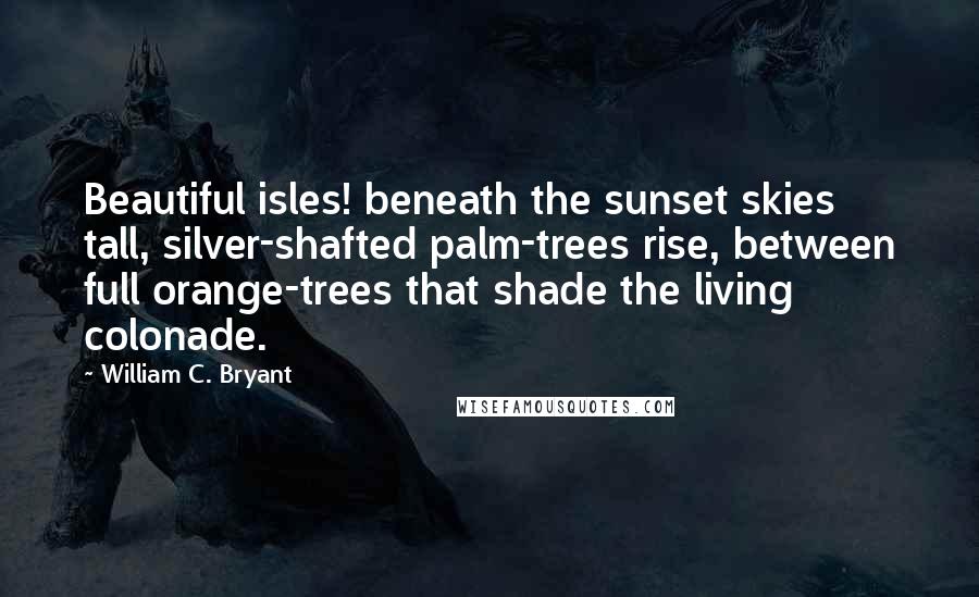 William C. Bryant Quotes: Beautiful isles! beneath the sunset skies tall, silver-shafted palm-trees rise, between full orange-trees that shade the living colonade.