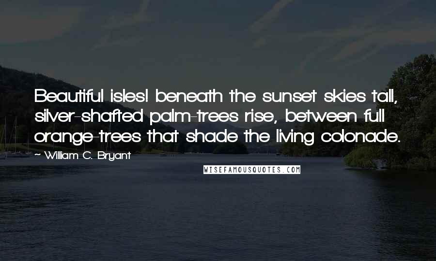 William C. Bryant Quotes: Beautiful isles! beneath the sunset skies tall, silver-shafted palm-trees rise, between full orange-trees that shade the living colonade.