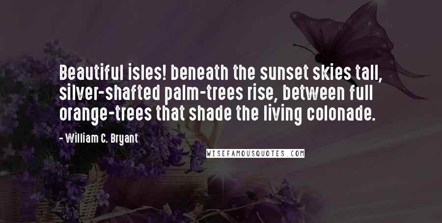 William C. Bryant Quotes: Beautiful isles! beneath the sunset skies tall, silver-shafted palm-trees rise, between full orange-trees that shade the living colonade.