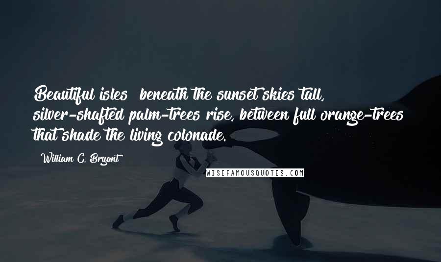 William C. Bryant Quotes: Beautiful isles! beneath the sunset skies tall, silver-shafted palm-trees rise, between full orange-trees that shade the living colonade.