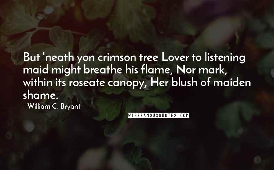 William C. Bryant Quotes: But 'neath yon crimson tree Lover to listening maid might breathe his flame, Nor mark, within its roseate canopy, Her blush of maiden shame.