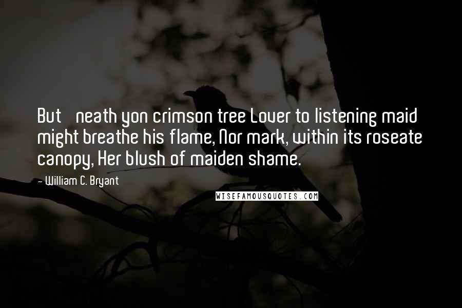 William C. Bryant Quotes: But 'neath yon crimson tree Lover to listening maid might breathe his flame, Nor mark, within its roseate canopy, Her blush of maiden shame.