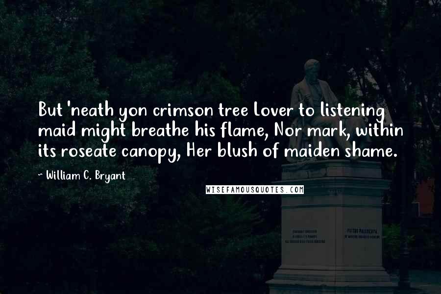 William C. Bryant Quotes: But 'neath yon crimson tree Lover to listening maid might breathe his flame, Nor mark, within its roseate canopy, Her blush of maiden shame.