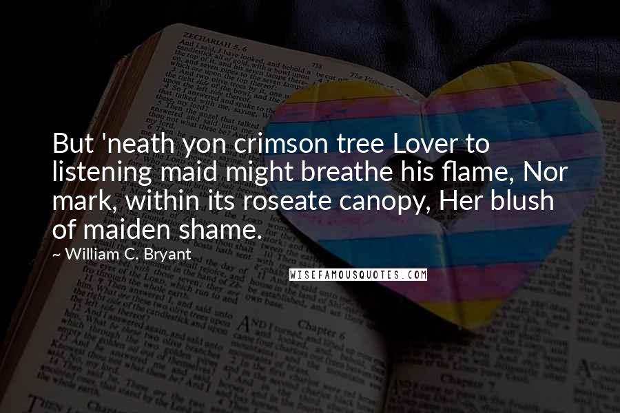 William C. Bryant Quotes: But 'neath yon crimson tree Lover to listening maid might breathe his flame, Nor mark, within its roseate canopy, Her blush of maiden shame.