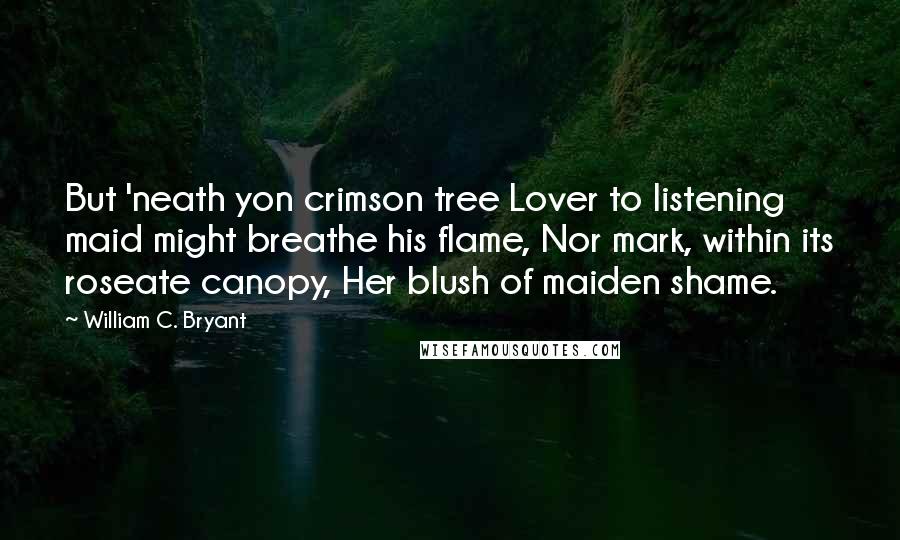 William C. Bryant Quotes: But 'neath yon crimson tree Lover to listening maid might breathe his flame, Nor mark, within its roseate canopy, Her blush of maiden shame.