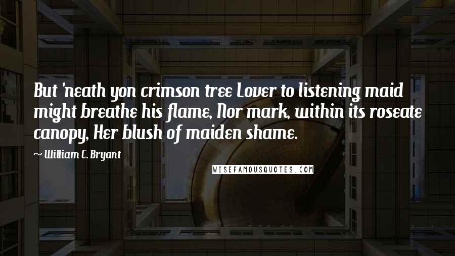 William C. Bryant Quotes: But 'neath yon crimson tree Lover to listening maid might breathe his flame, Nor mark, within its roseate canopy, Her blush of maiden shame.