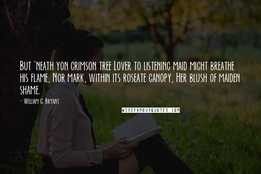 William C. Bryant Quotes: But 'neath yon crimson tree Lover to listening maid might breathe his flame, Nor mark, within its roseate canopy, Her blush of maiden shame.