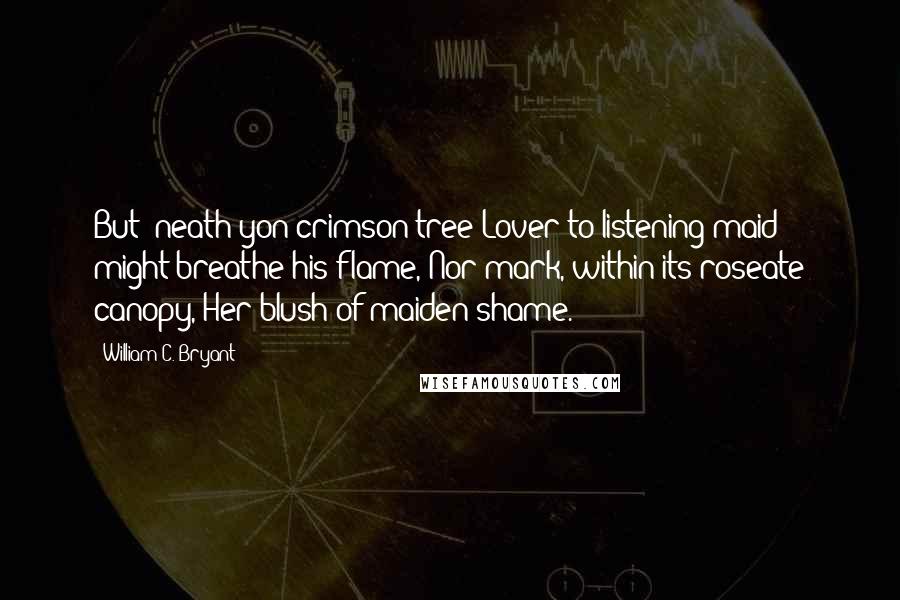 William C. Bryant Quotes: But 'neath yon crimson tree Lover to listening maid might breathe his flame, Nor mark, within its roseate canopy, Her blush of maiden shame.