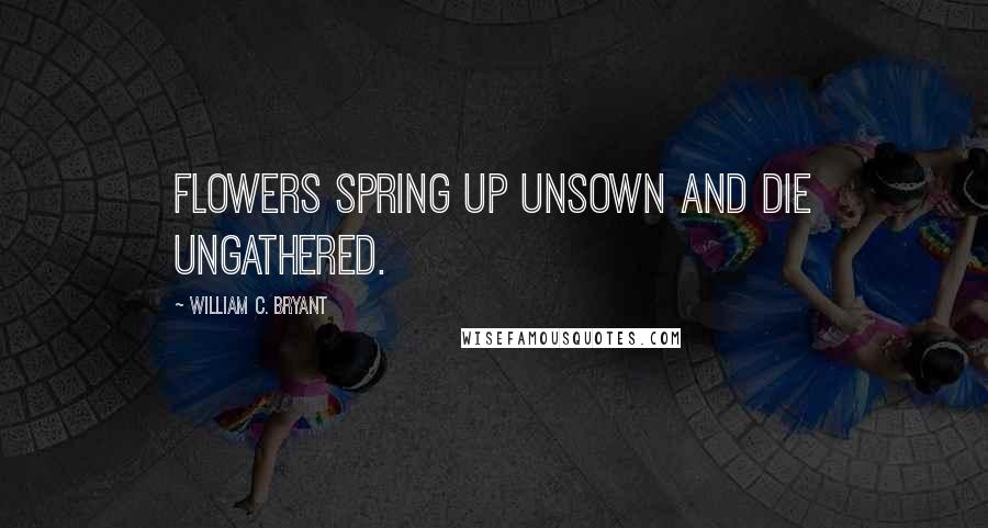 William C. Bryant Quotes: Flowers spring up unsown and die ungathered.