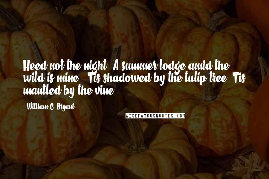 William C. Bryant Quotes: Heed not the night; A summer lodge amid the wild is mine, 'Tis shadowed by the tulip-tree,'Tis mantled by the vine.