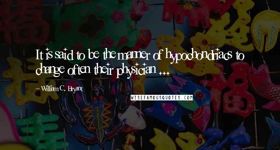 William C. Bryant Quotes: It is said to be the manner of hypochondriacs to change often their physician ...