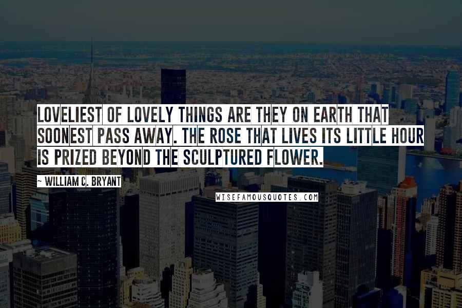 William C. Bryant Quotes: Loveliest of lovely things are they on earth that soonest pass away. The rose that lives its little hour is prized beyond the sculptured flower.