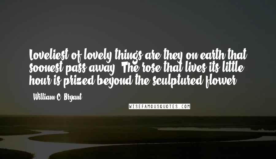 William C. Bryant Quotes: Loveliest of lovely things are they on earth that soonest pass away. The rose that lives its little hour is prized beyond the sculptured flower.