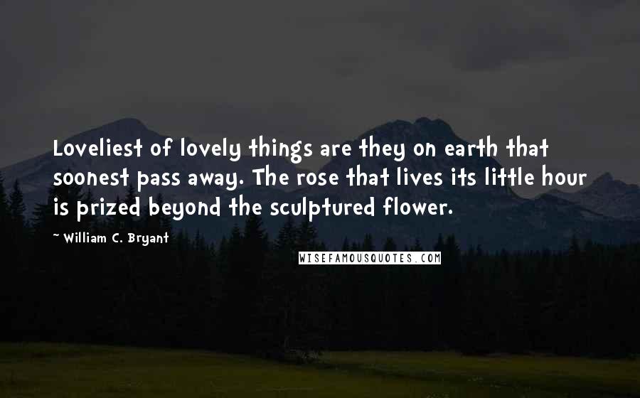 William C. Bryant Quotes: Loveliest of lovely things are they on earth that soonest pass away. The rose that lives its little hour is prized beyond the sculptured flower.