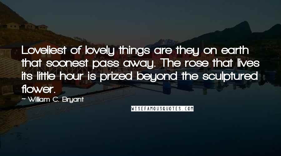 William C. Bryant Quotes: Loveliest of lovely things are they on earth that soonest pass away. The rose that lives its little hour is prized beyond the sculptured flower.