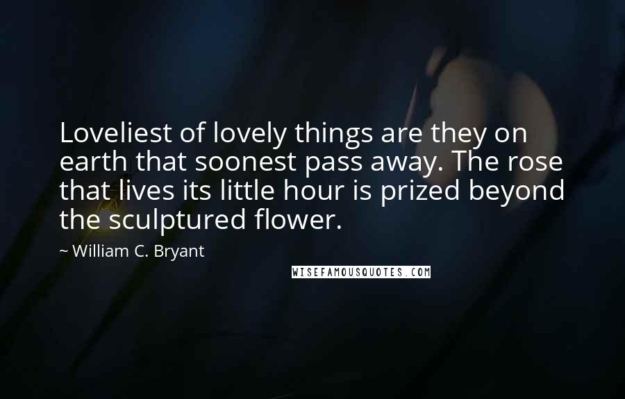 William C. Bryant Quotes: Loveliest of lovely things are they on earth that soonest pass away. The rose that lives its little hour is prized beyond the sculptured flower.