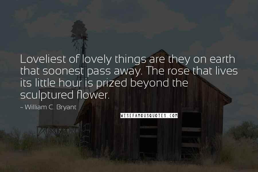 William C. Bryant Quotes: Loveliest of lovely things are they on earth that soonest pass away. The rose that lives its little hour is prized beyond the sculptured flower.