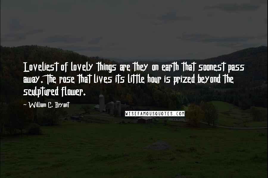 William C. Bryant Quotes: Loveliest of lovely things are they on earth that soonest pass away. The rose that lives its little hour is prized beyond the sculptured flower.