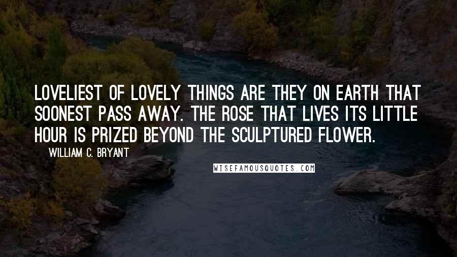 William C. Bryant Quotes: Loveliest of lovely things are they on earth that soonest pass away. The rose that lives its little hour is prized beyond the sculptured flower.