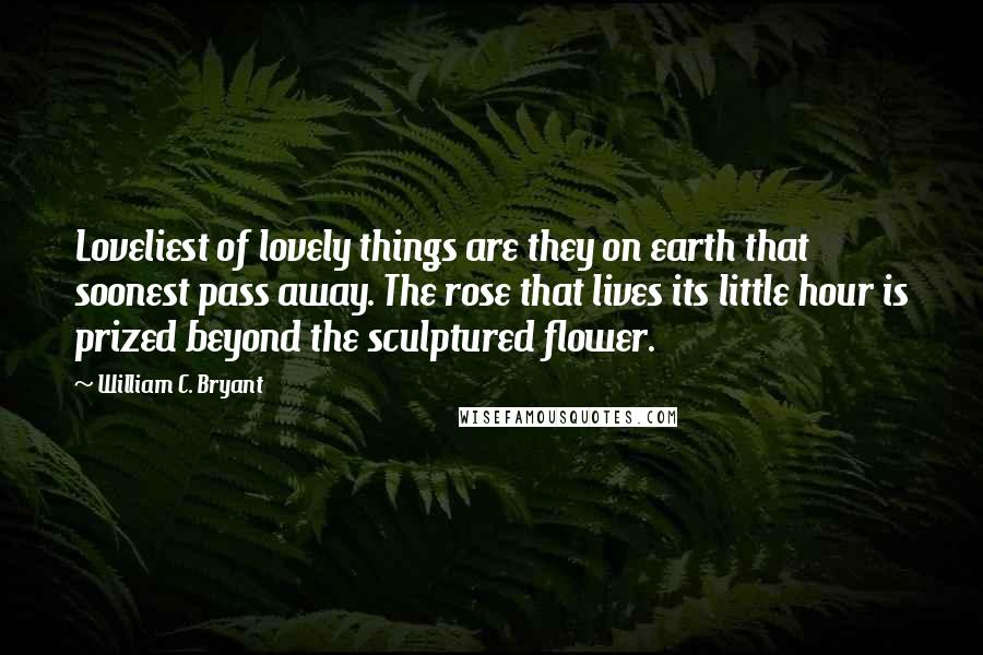 William C. Bryant Quotes: Loveliest of lovely things are they on earth that soonest pass away. The rose that lives its little hour is prized beyond the sculptured flower.
