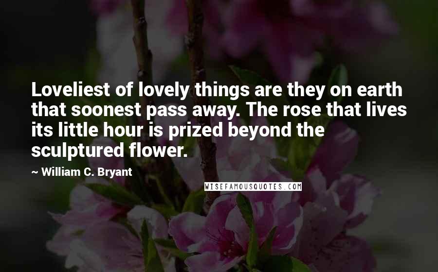 William C. Bryant Quotes: Loveliest of lovely things are they on earth that soonest pass away. The rose that lives its little hour is prized beyond the sculptured flower.