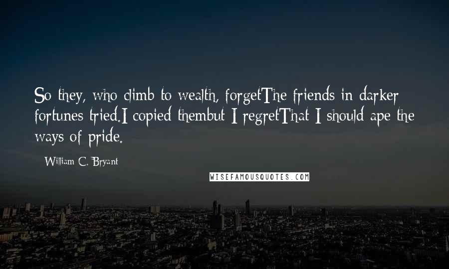 William C. Bryant Quotes: So they, who climb to wealth, forgetThe friends in darker fortunes tried.I copied thembut I regretThat I should ape the ways of pride.