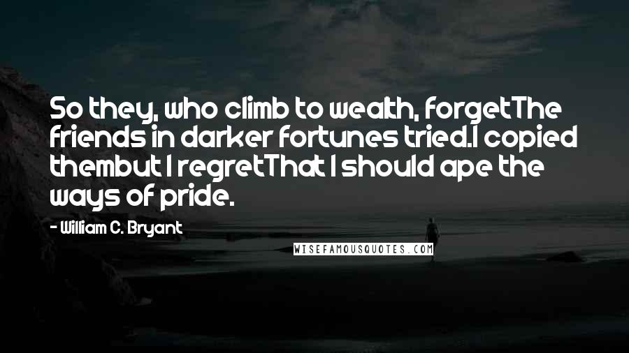 William C. Bryant Quotes: So they, who climb to wealth, forgetThe friends in darker fortunes tried.I copied thembut I regretThat I should ape the ways of pride.