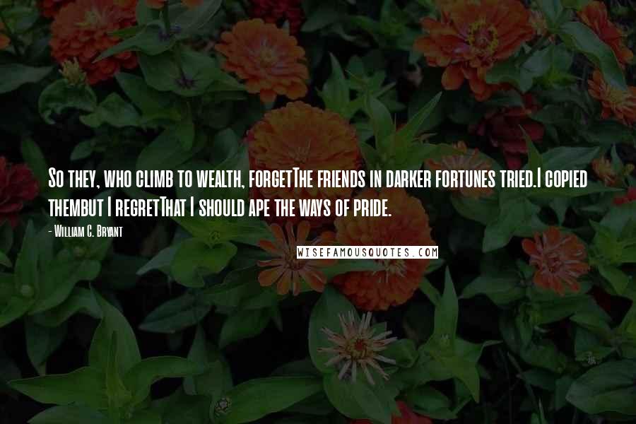 William C. Bryant Quotes: So they, who climb to wealth, forgetThe friends in darker fortunes tried.I copied thembut I regretThat I should ape the ways of pride.