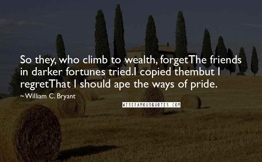 William C. Bryant Quotes: So they, who climb to wealth, forgetThe friends in darker fortunes tried.I copied thembut I regretThat I should ape the ways of pride.