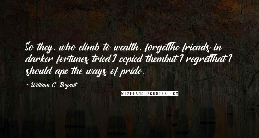 William C. Bryant Quotes: So they, who climb to wealth, forgetThe friends in darker fortunes tried.I copied thembut I regretThat I should ape the ways of pride.