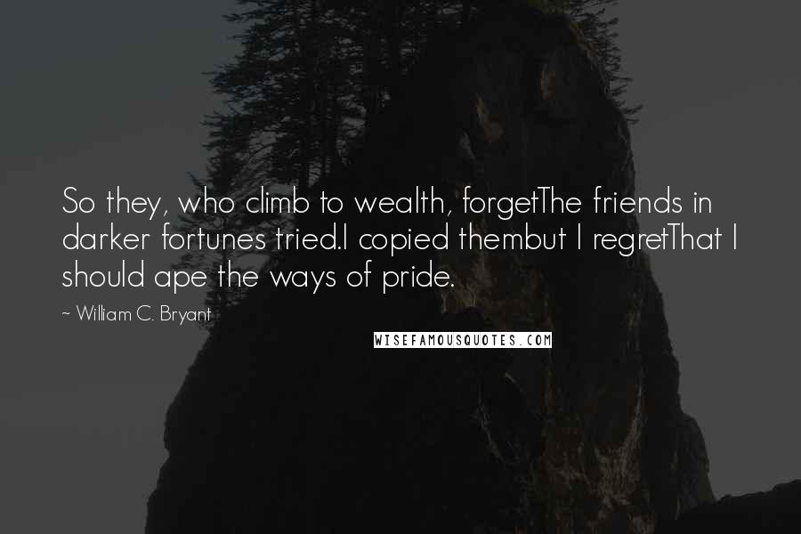 William C. Bryant Quotes: So they, who climb to wealth, forgetThe friends in darker fortunes tried.I copied thembut I regretThat I should ape the ways of pride.