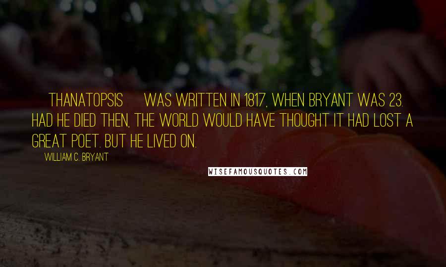 William C. Bryant Quotes: [Thanatopsis] was written in 1817, when Bryant was 23. Had he died then, the world would have thought it had lost a great poet. But he lived on.